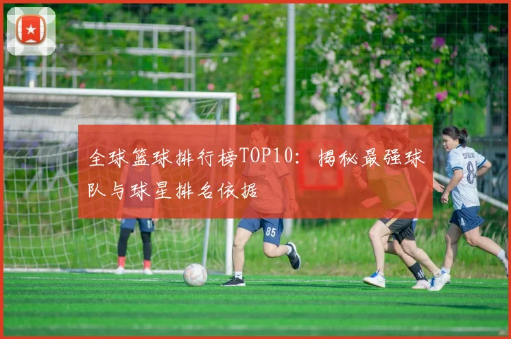 全球篮球排行榜TOP10：揭秘最强球队与球星排名依据