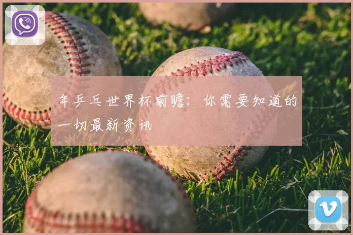 年乒乓世界杯前瞻：你需要知道的一切最新资讯